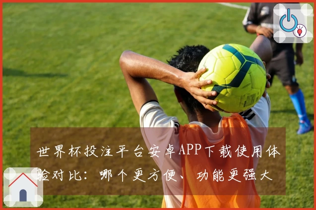 世界杯投注平台安卓APP下载使用体验对比：哪个更方便、功能更强大？
