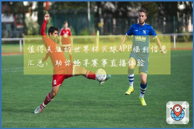 值得关注的世界杯买球APP福利信息汇总，助你畅享赛事直播体验